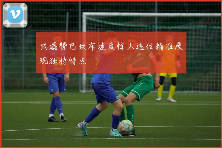 武磊赞巴坎布速度惊人选位精准展现独特特点