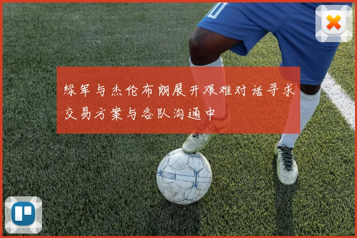 绿军与杰伦布朗展开艰难对话寻求交易方案与各队沟通中