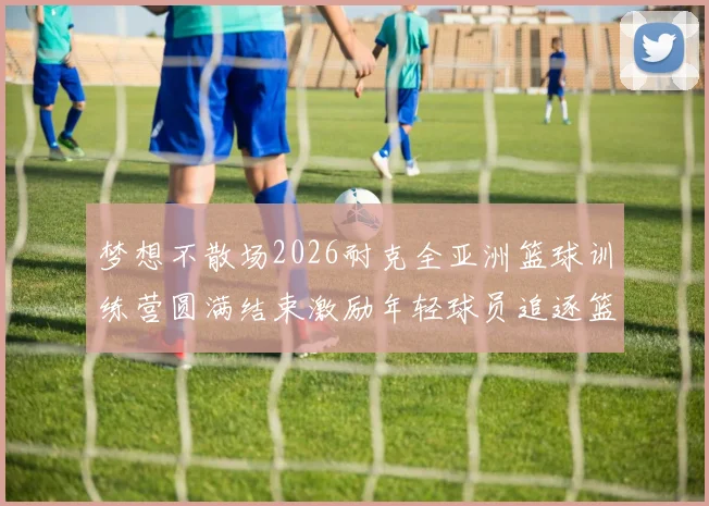 梦想不散场2026耐克全亚洲篮球训练营圆满结束激励年轻球员追逐篮球梦想