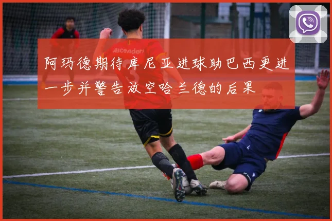 阿玛德期待库尼亚进球助巴西更进一步并警告放空哈兰德的后果