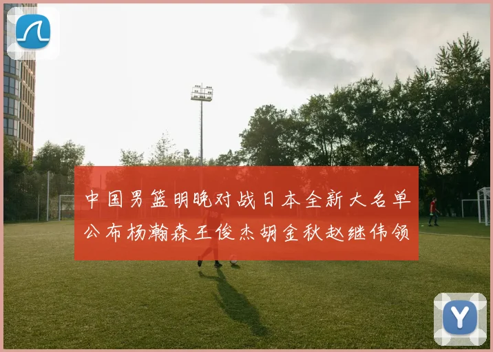 中国男篮明晚对战日本全新大名单公布杨瀚森王俊杰胡金秋赵继伟领衔出战