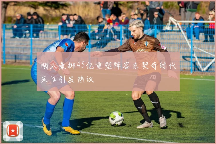 湖人豪掷45亿重塑阵容东契奇时代来临引发热议