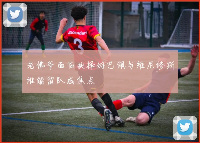 老佛爷面临抉择姆巴佩与维尼修斯谁能留队成焦点