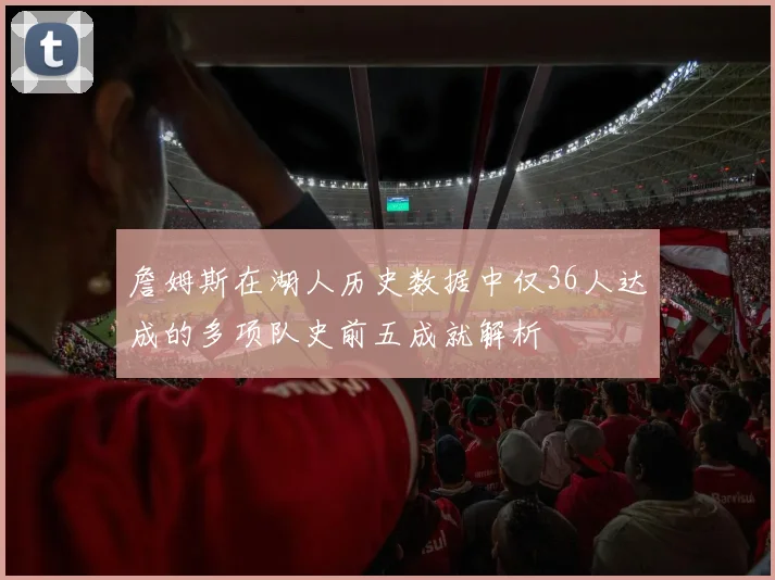 詹姆斯在湖人历史数据中仅36人达成的多项队史前五成就解析
