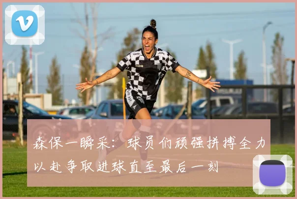 森保一瞬采：球员们顽强拼搏全力以赴争取进球直至最后一刻