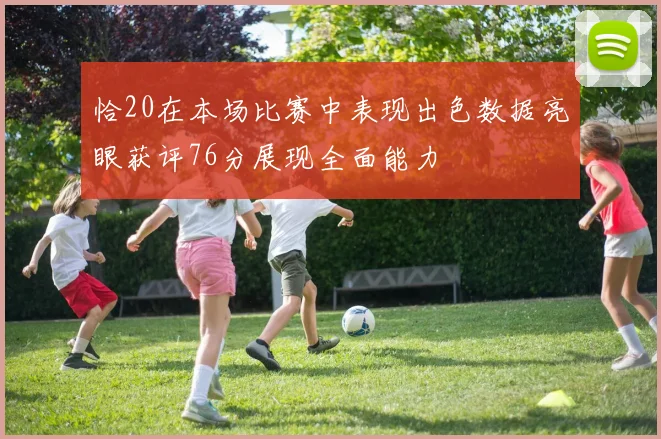 恰20在本场比赛中表现出色数据亮眼获评76分展现全面能力