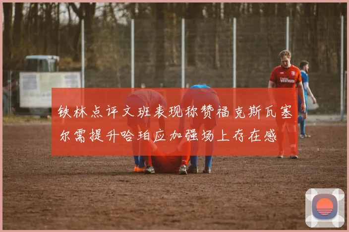 铁林点评文班表现称赞福克斯瓦塞尔需提升哈珀应加强场上存在感