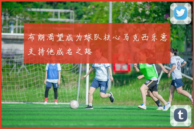 布朗渴望成为球队核心马克西乐意支持他成名之路
