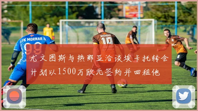 尤文图斯与热那亚洽谈埃卡托转会计划以1500万欧元签约并回租他