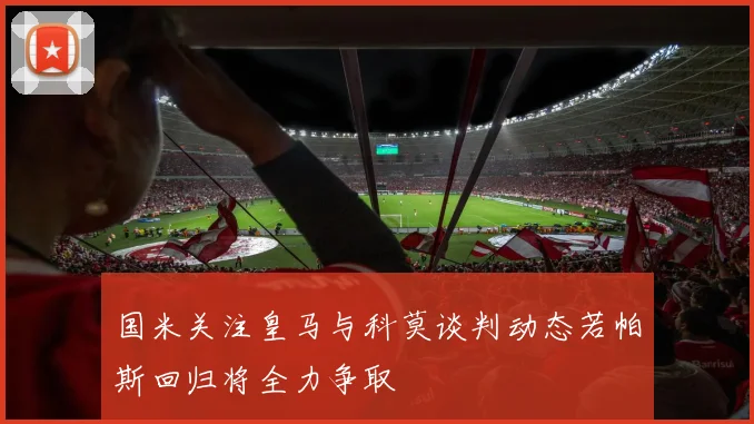 国米关注皇马与科莫谈判动态若帕斯回归将全力争取