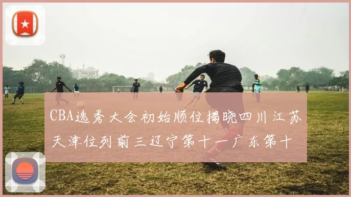CBA选秀大会初始顺位揭晓四川江苏天津位列前三辽宁第十一广东第十六