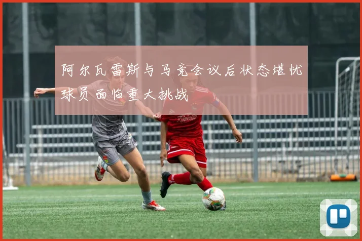 阿尔瓦雷斯与马竞会议后状态堪忧球员面临重大挑战