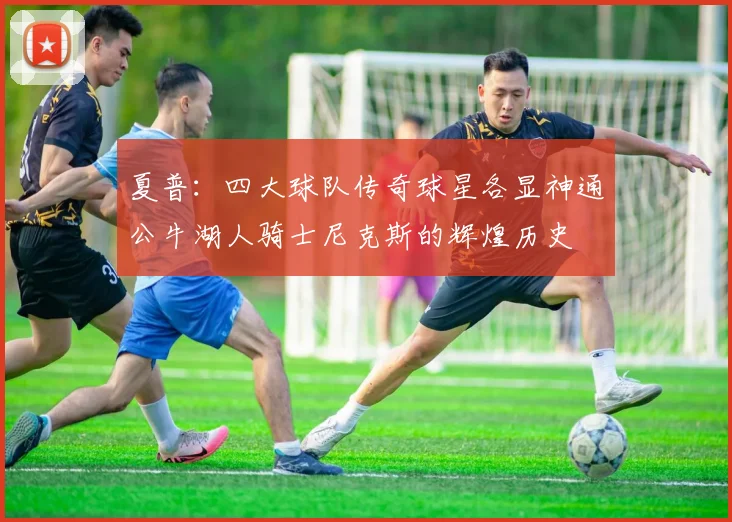 夏普：四大球队传奇球星各显神通公牛湖人骑士尼克斯的辉煌历史